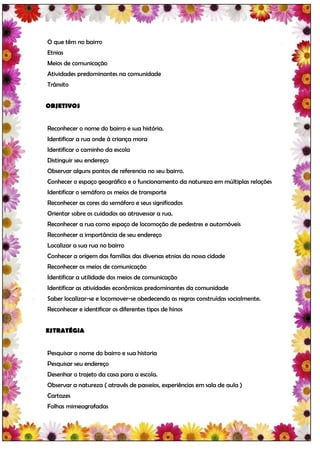 O que têm no bairro
Etnias
Meios de comunicação
Atividades predominantes na comunidade
Trânsito


OBJETIVOS


Reconhecer o nome do bairro e sua história.
Identificar a rua onde à criança mora
Identificar o caminho da escola
Distinguir seu endereço
Observar alguns pontos de referencia no seu bairro.
Conhecer o espaço geográfico e o funcionamento da natureza em múltiplas relações
Identificar o semáforo os meios de transporte
Reconhecer as cores do semáforo e seus significados
Orientar sobre os cuidados ao atravessar a rua.
Reconhecer a rua como espaço de locomoção de pedestres e automóveis
Reconhecer a importância de seu endereço
Localizar a sua rua no bairro
Conhecer a origem das famílias das diversas etnias da nossa cidade
Reconhecer os meios de comunicação
Identificar a utilidade dos meios de comunicação
Identificar as atividades econômicas predominantes da comunidade
Saber localizar-se e locomover-se obedecendo as regras construídas socialmente.
Reconhecer e identificar os diferentes tipos de hinos


ESTRATÉGIA


Pesquisar o nome do bairro e sua historia
Pesquisar seu endereço
Desenhar o trajeto da casa para a escola.
Observar a natureza ( através de passeios, experiências em sala de aula )
Cartazes
Folhas mimeografadas
 