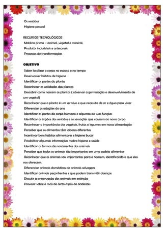 Os sentidos
Higiene pessoal


RECURSOS TECNOLÓGICOS
Matéria prima – animal, vegetal e mineral.
Produtos industriais e artesanais
Processos de transformações


OBJETIVO
Saber localizar o corpo no espaço e no tempo
Desenvolver hábitos de higiene
Identificar as partes da planta
Reconhecer as utilidades das plantas
Descobrir como nascem as plantas ( observar a germinação e desenvolvimento de
um vegetal)
Reconhecer que a planta é um ser vivo e que necessita de ar e água para viver
Diferenciar as estações do ano
Identificar as partes do corpo humano e algumas de suas funções
Identificar os órgãos dos sentidos e as sensações que causam ao nosso corpo
Reconhecer a importância dos vegetais, frutas e legumes em nossa alimentação
Perceber que os alimentos têm sabores diferentes
Incentivar bons hábitos alimentares e higiene bucal
Possibilitar algumas informações =sobre higiene e saúde
Identificar as formas de nascimentos dos animais
Perceber que todos os animais são importantes em uma cadeia alimentar
Reconhecer que os animais são importantes para o homem, identificando o que eles
nos oferecem.
Diferenciar animais domésticos de animais selvagens
Identificar animais peçonhentos e que podem transmitir doenças
Discutir a preservação dos animais em extinção
Prevenir sobre o risco de certos tipos de acidentes
 