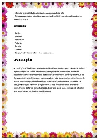 Estimular a sensibilidade artística dos alunos através da arte
Compreender e saber identificar a arte como fato histórico contextualizando com
diversas culturas;


ESTRATÉGIA


Cantos
Desenhos
Dobraduras
Pinturas
Recorte
Colagem
Dança , teatrinhos com fantoches e dedoches ...


AVALIAÇÃO

A avaliação se da de forma continua, verificando os resultados do processo de ensino-
aprendizagem dos alunos.Realizaremos os registros dos processos dos alunos no
caderno de campo acompanhado de testes de conhecimento para os pais através de
fichas avaliativas, enfocando os progressos observados durante o bimestre. Através do
conhecimento diagnosticando os níveis, observando diariamente as atividades de
sala, participação, interação e organização. Serão realizados testes avaliativos
mensalmente de forma contextualizada. Espera-se que o aluno consiga até o final do
ano letivo chegar ao objetivo que desejamos.
 