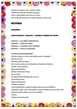 Exercícios no caderno , livro , quadros e folhas .
Problemas envolvendo as quatro operações.
Pesar e medir objetos e ate mesmo os alunos.
Uso de material concreto como relógio, balança, o metro, litro.


HISTÓRIA

CONTEÚDOS


LIVRO DIDÁTICO – GIRASSOL – SABERES E FAZERES DO CAMPO


UNIDADE 1 – EU E MINHA COMUNIDADE
UNIDADE 2 – VIVER NO CAMPO
UNIDADE 3 – O CAMPO E SUAS HISTÓRIAS
UNIDADE 4 – ESCOLA E CIDADANIA


ATIVIDADES COMPLEMENTARES
Conhecer melhor a si mesmo (eu, família, escola e sociedade)
Historia do nome
Historia da vida da criança
Dia- a- dia da criança, sua alimentação, brinquedo, brincadeira.
Família - tipos de família.
Datas comemorativas
Direitos e deveres da criança.
Tipos de casas
Os materiais para construção de uma casa
Os cômodos da casa
Datas comemorativas
Primeiros moradores
A comunidade hoje ( ambiente transformado por meio de trabalho )
Instituições ( igreja , centro comunitários, campo de futebol, postos de saúde , etc)
Diferentes grupos religiosos que há na sociedade
A escola
Historia do nome da escola
 
