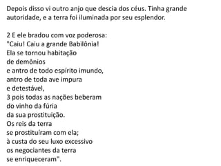 Depois disso vi outro anjo que descia dos céus. Tinha grande
autoridade, e a terra foi iluminada por seu esplendor.

2 E ele bradou com voz poderosa:
"Caiu! Caiu a grande Babilônia!
Ela se tornou habitação
de demônios
e antro de todo espírito imundo,
antro de toda ave impura
e detestável,
3 pois todas as nações beberam
do vinho da fúria
da sua prostituição.
Os reis da terra
se prostituíram com ela;
à custa do seu luxo excessivo
os negociantes da terra
se enriqueceram".

 