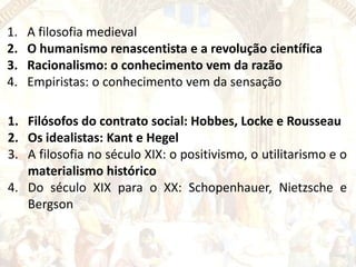 1.
2.
3.
4.

A filosofia medieval
O humanismo renascentista e a revolução científica
Racionalismo: o conhecimento vem da razão
Empiristas: o conhecimento vem da sensação

1. Filósofos do contrato social: Hobbes, Locke e Rousseau
2. Os idealistas: Kant e Hegel
3. A filosofia no século XIX: o positivismo, o utilitarismo e o
materialismo histórico
4. Do século XIX para o XX: Schopenhauer, Nietzsche e
Bergson

 