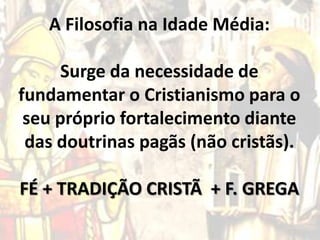 A Filosofia na Idade Média:
Surge da necessidade de
fundamentar o Cristianismo para o
seu próprio fortalecimento diante
das doutrinas pagãs (não cristãs).
FÉ + TRADIÇÃO CRISTÃ + F. GREGA

 