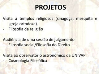 PROJETOS
Visita à templos religiosos (sinagoga, mesquita e
igreja ortodoxa).
- Filosofia da religião

Audiência de uma sessão de julgamento
- Filosofia social/Filosofia do Direito
Visita ao observatório astronômico da UNIVAP
- Cosmologia Filosófica

 