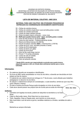 GOVERNO DO DISTRITO FEDERAL
SECRETARIA DE ESTADO DE EDUCAÇÃO DO DISTRITO FEDERAL
COORDENAÇÃO REGIONAL DE ENSINO DO PLANO PILOTO/CRUZEIRO
CENTRO DE ENSINO FUNDAMENTAL 306 NORTE

LISTA DE MATERIAL COLETIVO - ANO 2014
MATERIAL PARA USO COLETIVO EM ATIVIDADES PEDAGÓGICAS
ENTREGUES NA COORDENAÇÃO DEVIDAMENTE IDENTIFICADOS
02 – Folhas de cartolina branca
04 – Folhas de cartolina dupla-face ( azul,vermelha,preta e verde)
02 – Folhas de cartolina laminada
02 – Folhas de papel celofane grande
04 – Rolos de papel crepom encerado – cores vivas
04 – Refil para quadro branco pilot * (azul, vermelho,preto e verde)
01 – Pote de tinta acrílica ou de tecido AZUL
01 – Caixa de cola colorida – Preferencialmente Acrilex
01 – Resma de folhas brancas A4 (500 fls)
01 – Pacote de folhas coloridas AZUL ( chamequinho ) (100 fls)
04 – Folhas de EVA ( azul, vermelho,amarelo e verde)
01 – Folhas de EVA estampado
01 – Folhas de EVA com glitter
01 – Folhas de EVA plush
01 – Rolo de fita crepe larga marrom
01 – Pincel nº 10 cerdas achatadas
02 – Tubos de cola em bastão
01 – Pacote de lantejoulas
01 – Rolo de barbante colorido
* Desde 2010 a escola vem reaproveitando os pincéis para quadro branco,
adquirindo apenas o refil, em virtude disto solicitamos atentar para a marca
solicitada.

Informações:
•
•
•
•
•
•

Os cadernos deverão ser encapados e identificados;
Os livros do MEC serão emprestados no início do ano letivo, e deverão ser devolvidos em bom
estado ao final do mesmo;
O material de uso coletivo deverá ser entregue no 1º dia de aula, e será utilizado para trabalhos
pedagógicos no decorrer do ano letivo;
Ao adquirir o material leve sempre em consideração, o custo benefício, lembre-se que é seu filho
quem utilizará o mesmo;
Os dias e horários da Escola Parque serão divulgados no início do ano letivo.
Cada aluno deverá possuir seu próprio fone de ouvido para as aulas de informática. Início das Aulas

Uniforme:
• Camiseta com logotipo da escola, poderá ser adquirida na secretaria ou na Casa do Colegial 906
Norte;
• Calça ou Bermudão Jeans, Short Saia Azul ou cinza escuro;
• Tênis, Sapatilha, Clog ou Papete preto, azul marinho ou cinza escuro;
• Não é permitido o uso de boné ou gorros, sandálias rasteiras ou chinelos, sandálias de salto e
botas.
Mantenha-se sempre informado

 