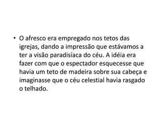 • O afresco era empregado nos tetos das
igrejas, dando a impressão que estávamos a
ter a visão paradisíaca do céu. A idéia era
fazer com que o espectador esquecesse que
havia um teto de madeira sobre sua cabeça e
imaginasse que o céu celestial havia rasgado
o telhado.
 
