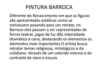 PINTURA BARROCA
Diferente do Renascimento em que as figuras
são apresentadas estáticas como se
estivessem posando para um retrato, no
Barroco elas passam a ser representadas de
forma teatral, jogos de luz dão intensidade
dramática à cena, destacando os elementos os
elementos mais importantes.O artista busca
retratar temas religiosos, mitológicos e do
cotidiano. Através de um colorido intenso e de
contraste de claro e escuro.
 