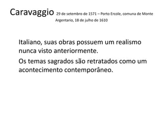 Caravaggio 29 de setembro de 1571 – Porto Ercole, comuna de Monte
Argentario, 18 de julho de 1610
Italiano, suas obras possuem um realismo
nunca visto anteriormente.
Os temas sagrados são retratados como um
acontecimento contemporâneo.
 