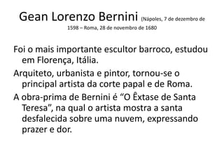 Gean Lorenzo Bernini (Nápoles, 7 de dezembro de
1598 – Roma, 28 de novembro de 1680
Foi o mais importante escultor barroco, estudou
em Florença, Itália.
Arquiteto, urbanista e pintor, tornou-se o
principal artista da corte papal e de Roma.
A obra-prima de Bernini é “O Êxtase de Santa
Teresa”, na qual o artista mostra a santa
desfalecida sobre uma nuvem, expressando
prazer e dor.
 