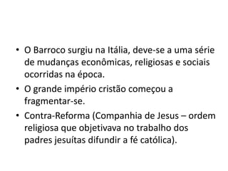 • O Barroco surgiu na Itália, deve-se a uma série
de mudanças econômicas, religiosas e sociais
ocorridas na época.
• O grande império cristão começou a
fragmentar-se.
• Contra-Reforma (Companhia de Jesus – ordem
religiosa que objetivava no trabalho dos
padres jesuítas difundir a fé católica).
 