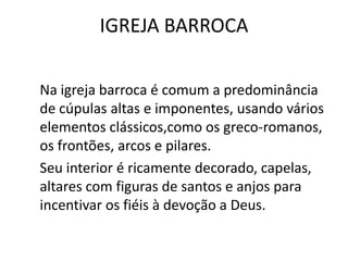 IGREJA BARROCA
Na igreja barroca é comum a predominância
de cúpulas altas e imponentes, usando vários
elementos clássicos,como os greco-romanos,
os frontões, arcos e pilares.
Seu interior é ricamente decorado, capelas,
altares com figuras de santos e anjos para
incentivar os fiéis à devoção a Deus.
 