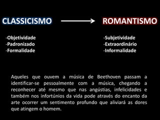 CLASSICISMO ROMANTISMO 
-Objetividade 
-Padronizado 
-Formalidade 
-Subjetividade 
-Extraordinário 
-Informalidade 
Aqueles que ouvem a música de Beethoven passam a 
identificar-se pessoalmente com a música, chegando a 
reconhecer até mesmo que nas angústias, infelicidades e 
também nos infortúnios da vida pode através do encanto da 
arte ocorrer um sentimento profundo que aliviará as dores 
que atingem o homem. 
 