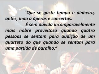 "Que se gaste tempo e dinheiro, 
antes, indo a óperas e concertos. 
É sem dúvida incomparavelmente 
mais nobre proveitoso quando quatro 
pessoas se sentam para audição de um 
quarteto do que quando se sentam para 
uma partida de baralho.“ 
 
