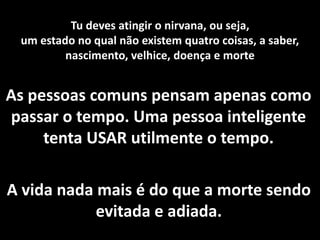 Tu deves atingir o nirvana, ou seja, 
um estado no qual não existem quatro coisas, a saber, 
nascimento, velhice, doença e morte 
As pessoas comuns pensam apenas como 
passar o tempo. Uma pessoa inteligente 
tenta USAR utilmente o tempo. 
A vida nada mais é do que a morte sendo 
evitada e adiada. 
 