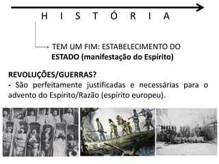 H I S T Ó R I A 
TEM UM FIM: ESTABELECIMENTO DO 
ESTADO (manifestação do Espírito) 
REVOLUÇÕES/GUERRAS? 
- São perfeitamente justificadas e necessárias para o 
advento do Espírito/Razão (espírito europeu). 
 