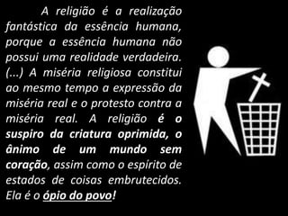 A religião é a realização 
fantástica da essência humana, 
porque a essência humana não 
possui uma realidade verdadeira. 
(...) A miséria religiosa constitui 
ao mesmo tempo a expressão da 
miséria real e o protesto contra a 
miséria real. A religião é o 
suspiro da criatura oprimida, o 
ânimo de um mundo sem 
coração, assim como o espírito de 
estados de coisas embrutecidos. 
Ela é o ópio do povo! 
 