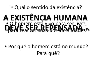 • Qual o sentido da existência? 
A EXISTÊNCIA HUMANA 
DEVE SER REPENSADA... 
• O homem está vivo para ser livre, 
para realizar suas potencialidades? 
• Por que o homem está no mundo? 
Para quê? 
 