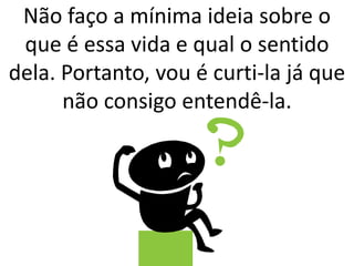 Não faço a mínima ideia sobre o 
que é essa vida e qual o sentido 
dela. Portanto, vou é curti-la já que 
não consigo entendê-la. 
 