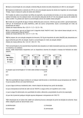 5) Qual a concentração de uma solução contendo 60g de cloreto de sódio dissolvidos em 300 mL de solução? 
6) Evapora-se totalmente o solvente de 375 mL de uma solução aquosa de cloreto de magnésio de concentração 
16,0g/L. Qual a massa em quilos de soluto são obtidos? 
7) O oxalato de cálcio é encontrado nas folhas de espinafre, nas sementes do tomate, e é um dos constituintes das 
pedras formadas nos rins (cálculo renal). Uma amostra (alíquota) de 60 cm3 de uma solução aquosa de oxalato de 
cálcio contém 15 g desse sal. Qual é a concentração comum de oxalato nessa solução? 
8) O rótulo de uma garrafa de água mineral, distribuída para consumo, informa que ela contém, aproximadamente, 
0,69 g/L de bicarbonato de sódio (NaHCO3), além de outros componentes. Qual a concentração em mol/L de 
bicarbonato de sódio? 
(Dados de massa atômica: Na = 23; H = 1; C = 12; O = 16). 
9) Em um laboratório, tem-se um frasco com o seguinte rótulo: NaOH 5 mol/L. Que volume dessa solução, em mL, 
contem massa igual a 80g de NaOH? 
(Dados de massa atômica: Na = 23; H = 1; O = 16). 
10) No preparo de uma solução alvejante de tinturaria, 521,5g de hipoclorito de sódio (NaClO) são dissolvidos em 
água suficiente para 20L de solução. Qual é a concentração em mol/L da solução obtida? 
(Dados de massa atômica: Na = 23; Cl = 35,5; O = 16). 
11) A concentração é uma característica importante das soluções e um dado necessário para seu uso no laboratório, 
na indústria e no cotidiano. 
Abaixo, estão desenhados recipientes com os respectivos volumes de solução e massas de hidróxido de sódio 
(NaOH). 
A solução cuja concentração é 1,0 mol/L está contida no recipiente: 
a) I 
b) II 
c) III 
d) IV 
12) Uma quantidade de água contida em um béquer está fervendo e o termômetro acusa temperatura de 109,0ºC. 
O que se pode afirmar com esse fenômeno é 
a) que a água continuou recebendo calor, mesmo depois de alcançar seu ponto de ebulição. 
b) que a temperatura da fonte de calor era de 109,0ºC e a água entrou em equilíbrio com o meio. 
c) que na água foi adicionada uma quantidade de soluto, alterando a propriedade do ponto de evaporação. 
d) que não é possível qualquer solução aquosa ultrapassar a temperatura de 100,0 ºC. 
13) A dissolução de um soluto não volátil num solvente provoca a elevação do ponto de ebulição do solvente. Esse 
efeito coligativo pode ser denominado como 
a) ebulioscopia 
b) tonoscopia 
c) crioscopia 
d) osmoscopia 
Dados: 
Na= 23,0 u 
O= 16,0 u 
H= 1,0 u 
 