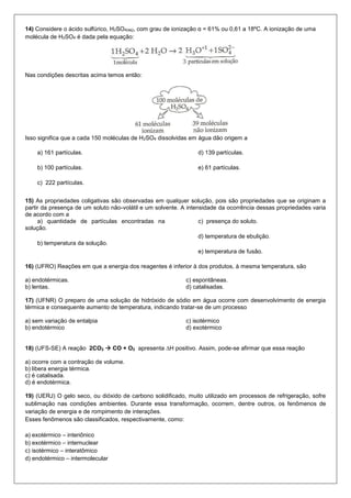 14) Considere o ácido sulfúrico, H2SO4(aq), com grau de ionização α = 61% ou 0,61 a 18ºC. A ionização de uma molécula de H2SO4 é dada pela equação: 
Nas condições descritas acima temos então: 
Isso significa que a cada 150 moléculas de H2SO4 dissolvidas em água dão origem a 
a) 161 partículas. 
b) 100 partículas. 
c) 222 partículas. 
d) 139 partículas. 
e) 61 partículas. 
15) As propriedades coligativas são observadas em qualquer solução, pois são propriedades que se originam a partir da presença de um soluto não-volátil e um solvente. A intensidade da ocorrência dessas propriedades varia de acordo com a 
a) quantidade de partículas encontradas na solução. 
b) temperatura da solução. 
c) presença do soluto. 
d) temperatura de ebulição. 
e) temperatura de fusão. 
16) (UFRO) Reações em que a energia dos reagentes é inferior à dos produtos, à mesma temperatura, são 
a) endotérmicas. 
b) lentas. 
c) espontâneas. 
d) catalisadas. 
17) (UFNR) O preparo de uma solução de hidróxido de sódio em água ocorre com desenvolvimento de energia térmica e consequente aumento de temperatura, indicando tratar-se de um processo 
a) sem variação de entalpia 
b) endotérmico 
c) isotérmico 
d) exotérmico 
18) (UFS-SE) A reação 2CO2  CO + O2 apresenta ΔH positivo. Assim, pode-se afirmar que essa reação 
a) ocorre com a contração de volume. 
b) libera energia térmica. 
c) é catalisada. 
d) é endotérmica. 
19) (UERJ) O gelo seco, ou dióxido de carbono solidificado, muito utilizado em processos de refrigeração, sofre sublimação nas condições ambientes. Durante essa transformação, ocorrem, dentre outros, os fenômenos de variação de energia e de rompimento de interações. 
Esses fenômenos são classificados, respectivamente, como: 
a) exotérmico – interiônico 
b) exotérmico – internuclear 
c) isotérmico – interatômico 
d) endotérmico – intermolecular 
 