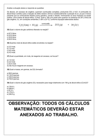 Analise a situação abaixo e responda as questões: 
Os álcoois, em excesso de oxigênio, queimam (combustão completa), produzindo CO2 e H2O. A combustão do álcool limpo contribui para a redução do efeito estufa e diminui substancialmente a poluição do ar, já que é menos poluente que os combustíveis fósseis (como gasolina, carvão e diesel), minimizando os seus impactos na saúde pública. Uma massa de álcool etílico, C2H6O, igual a 184 g foi posta para queimar na presença de 291,2 litros de gás oxigênio, O2, em condições ambientes (1 atm e 25 ºC), conforme equação balanceada abaixo: 
35) Qual o volume de gás carbônico liberado na reação? 
a) 67,2 litros. 
b) 22,4 litros. 
c) 44,8 litros. 
d) 84,6 litros. 
36) Quantos mols de álcool etílico estão envolvidos na reação? 
a) 2,0 mols. 
b) 1,0 mol. 
c) 9,0 mols. 
d) 4,0 mols. 
37) Qual a quantidade, em mols, de reagente em excesso, se houver? 
a) 1,0 mol. 
b) 3,0 mols 
c) 22,4 mols 
d) não houve reagente em excesso. 
38) Qual a massa, em gramas, de CO2 formado? 
a) 88,0 gramas. 
b) 132,0 gramas. 
c) 352,0 gramas. 
d) 704,0 gramas. 
39) Qual o volume de gás oxigênio (O2) necessário para reagir totalmente com 184 g de álcool etílico (C2H6O)? 
a) 134,4 L. 
b) 268,8 L. 
c) 67,2 L. 
d) 179,2 L. 
e) 384,0 g. 
OBSERVAÇÃO: TODOS OS CÁLCULOS MATEMÁTICOS DEVERÃO ESTAR ANEXADOS AO TRABALHO. 
