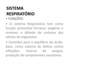 SISTEMA
RESPIRATÓRIO
• FUNÇÕES:
• O sistema Respiratório tem como
função primordial fornecer oxigênio e
remover o dióxido de carbono das
células do organismo.
• Contribui para o equilíbrio do ácido-
base, como sistema de defesa contra
infecções, reserva de sangue,
produção de componentes vasoativos.
 