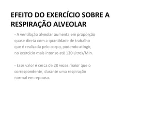 EFEITO DO EXERCÍCIO SOBRE A
RESPIRAÇÃO ALVEOLAR
- A ventilação alveolar aumenta em proporção
quase direta com a quantidade de trabalho
que é realizada pelo corpo, podendo atingir,
no exercício mais intenso até 120 Litros/Min.
- Esse valor é cerca de 20 vezes maior que o
correspondente, durante uma respiração
normal em repouso.
 