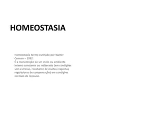 HOMEOSTASIA
Homeostasia termo cunhado por Walter
Cannon – 1932.
É a manutenção de um meio ou ambiente
interno constante ou inalterado (em condições
sem estresse, resultante de muitas respostas
reguladoras de compensação) em condições
normais de repouso.
 