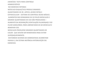 EXERCÍCIO: TESTE PARA CONTROLE
HOMEOSTÁTICO
NO EXERCÍCIO INTENSO:
MÚSCULO ESQUELÉTICO PRODUZ GRANDES
QUANTIDADES DE ÁC. LÁTICO, ACIDEZ INTRA E
EXTRACELULAR – SISTEMA DE CONTROLE ÁCIDO-BÁSICO.
AUMENTOS DAS DEMANDAS DE O2 PELOS MÚSCULOS E
GRANDE QUANTIDADES DE CO2 SÃO PRODUZIDAS –
AUMENTO DA RESPIRAÇÃO (VENTILAÇÃO PULMONAR) E DO
FLUXO SANGUÍNEO, PARA LIBERAR MAIS 02 AO MÚSCULO E
REMOVER CO2.
MÚSCULOS PRODUZEM GRANDES QUANTIDADES DE
CALOR - QUE DEVEM SER REMOVIDOS PARA EVITAR
SUPERAQUECIMENTO.
DISTÚRBIOS SEVEROS DA HOMEOSTASIA ACARRETAM
FADIGA E, EM ÚLTIMA INSTÂNCIA INTERRUPÇÃO DO
EXERCÍCIO.
 