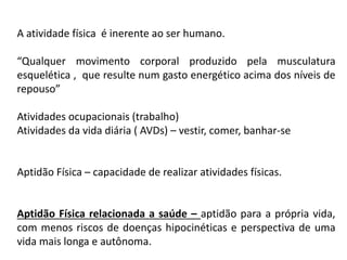 A atividade física é inerente ao ser humano.
“Qualquer movimento corporal produzido pela musculatura
esquelética , que resulte num gasto energético acima dos níveis de
repouso”
Atividades ocupacionais (trabalho)
Atividades da vida diária ( AVDs) – vestir, comer, banhar-se
Aptidão Física – capacidade de realizar atividades físicas.
Aptidão Física relacionada a saúde – aptidão para a própria vida,
com menos riscos de doenças hipocinéticas e perspectiva de uma
vida mais longa e autônoma.
 