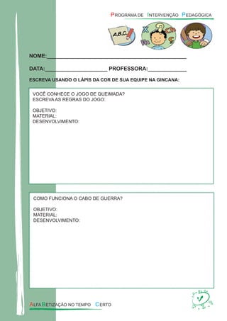 NOME:_______________________________________________
DATA:_____________________ PROFESSORA:_____________
ESCREVA USANDO O LÁPIS DA COR DE SUA EQUIPE NA GINCANA:
VOCÊ CONHECE O JOGO DE QUEIMADA?
ESCREVA AS REGRAS DO JOGO:
OBJETIVO:
MATERIAL:
DESENVOLVIMENTO:
COMO FUNCIONA O CABO DE GUERRA?
OBJETIVO:
MATERIAL:
DESENVOLVIMENTO:
 