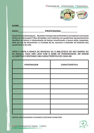 NOME:_______________________________________________
DATA:_____________________ PROFESSORA:_____________
Quadrinhos e almanaques... Quantas crianças não se divertem e se inspiram com essas
fontes de informação?! Nas atividades com histórias em quadrinhos apresentaremos
desaﬁos de leitura e interpretação de textos incentivando a busca pelas respostas,
além do uso de dicionários e a vontade de ler, escrever e entender as histórias dos
quadrinhos e da vida.
APÓS A VISITA À BANCA DE REVISTAS OU À BIBLIOTECA DO SEU BAIRRO OU
DA ESCOLA. FAÇA UMA LISTA COM O NOME DE PERSONAGENS, EM ORDEM
ALFABÉTICA E DESTAQUE UMA CARACTERÍSTICA DE CADA UM.
PERSONAGEM CARACTERÍSTICA
PROPOR UMA CRUZADINHA UTILIZANDO O SOFTWARE ALFABETIZAR.
 