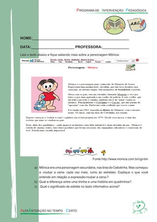 NOME:_______________________________________________
DATA:_____________________ PROFESSORA:_____________
Leia o texto abaixo e ﬁque sabendo mais sobre a personagem Mônica:
Fonte:http://www.monica.com.br/cgi-bin
Mônica era uma personagem secundária, nas tiras do Cebolinha. Mas começoua)
a -roubar a cena- cada vez mais, rumo ao estrelato. Explique o que você
entende em relação a expressão-roubar a cena-?
Qual a diferença entre uma tirinha e uma história em quadrinhos?b)
Qual o signiﬁcado de estrela no texto informativo acima?c)
 