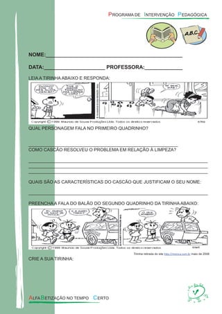 NOME:_______________________________________________
DATA:_____________________ PROFESSORA:_____________
LEIA A TIRINHA ABAIXO E RESPONDA:
QUAL PERSONAGEM FALA NO PRIMEIRO QUADRINHO?
____________________________________________________________
COMO CASCÃO RESOLVEU O PROBLEMA EM RELAÇÃO À LIMPEZA?
________________________________________________________________________
________________________________________________________________________
________________________________________________________________________
QUAIS SÃO AS CARACTERÍSTICAS DO CASCÃO QUE JUSTIFICAM O SEU NOME:
________________________________________________________________________
PREENCHA A FALA DO BALÃO DO SEGUNDO QUADRINHO DA TIRINHA ABAIXO:
Tirinha retirada do site http://monica.com.br maio de 2008
CRIE A SUA TIRINHA:
 