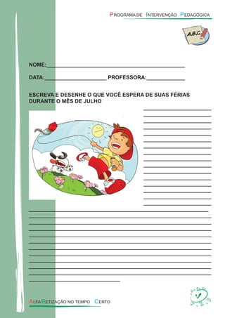 NOME:_______________________________________________
DATA:_____________________ PROFESSORA:_____________
ESCREVA E DESENHE O QUE VOCÊ ESPERA DE SUAS FÉRIAS
DURANTE O MÊS DE JULHO
_______________________
_______________________
_______________________
_______________________
_______________________
_______________________
_______________________
_______________________
_______________________
_______________________
_______________________
_______________________
_______________________
_______________________
_______________________
_______________________
_____________________________________________________________
______________________________________________________________
______________________________________________________________
______________________________________________________________
______________________________________________________________
______________________________________________________________
______________________________________________________________
______________________________________________________________
______________________________________________________________
______________________________________________________________
______________________________________________________________
_______________________________
 