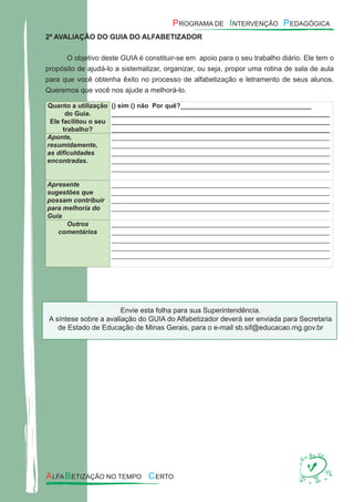 2ª AVALIAÇÃO DO GUIA DO ALFABETIZADOR
O objetivo deste GUIA é constituir-se em apoio para o seu trabalho diário. Ele tem o
propósito de ajudá-lo a sistematizar, organizar, ou seja, propor uma rotina de sala de aula
para que você obtenha êxito no processo de alfabetização e letramento de seus alunos.
Queremos que você nos ajude a melhorá-lo.
Quanto a utilização
do Guia.
Ele facilitou o seu
trabalho?
() sim () não Por quê?____________________________________
____________________________________________________________
____________________________________________________________
____________________________________________________________
Aponte,
resumidamente,
as diﬁculdades
encontradas.
____________________________________________________________
____________________________________________________________
____________________________________________________________
____________________________________________________________
____________________________________________________________
Apresente
sugestões que
possam contribuir
para melhoria do
Guia
____________________________________________________________
____________________________________________________________
____________________________________________________________
____________________________________________________________
Outros
comentários
____________________________________________________________
____________________________________________________________
____________________________________________________________
____________________________________________________________
____________________________________________________________
.
Envie esta folha para sua Superintendência.
A síntese sobre a avaliação do GUIA do Alfabetizador deverá ser enviada para Secretaria
de Estado de Educação de Minas Gerais, para o e-mail sb.sif@educacao.mg.gov.br
 