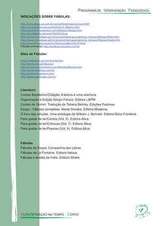 INDICAÇÕES SOBRE FÁBULAS:
http://cienciahoje.uol.com.br/controlPanel/materia/view/3987
http://www.girafamania.com.br/tudo/a_lfábulas.html
http://www.helenamonteiro.com/fábulass/fábulass.htm
http://pt.wikipedia.org/wiki/F%C3%A1bula
http://www.rainhadapaz.g12.br/projetos/portugues/generos_textuais/fábulass/fedro.htm
http://www.rainhadapaz.g12.br/projetos/portugues/generos_textuais/fábulass/lobato.htm
http://www.ﬁlologia.org.br/vicnlf/anais/caderno03-07.html
Fábulas animadas http://professorinterativo.com.br
Sites de Fábulas:
http://sitededicas.uol.com.br/cfab.htm
http://nonio.eses.pt/fábulass/
http://www.helenamonteiro.com/fábulass/fábulass.htm
http://www.metaforas.com.br/
http://caracol.imaginario.com/
http://www.angela-lago.com.br/
Literatura
Contos Brasileiros/Coleção: A leitura é uma aventura.
Organização e Edição Sérgio Faraco. Editora L&PM.
Contos de Grimm. Tradução de Tatiana Belinky. Edições Paulinas.
Esopo - Fábulas completas. Neide Smolka. Editora Moderna.
O livro das virtudes. Uma antologia de William J. Bennett. Editora Nova Fronteira.
Para gostar de ler/Contos (Vol. 9). Editora Ática.
Para gostar de ler/Crônicas (Vol. 7). Editora Ática.
Para gostar de ler/Poesias (Vol. 6). Editora Ática.
Fábulas
Fábulas de Esopo. Companhia das Letras.
Fábulas de La Fontaine. Editora Itatiaia.
Fábulas e lendas da Índia. Editora Shakti.
 