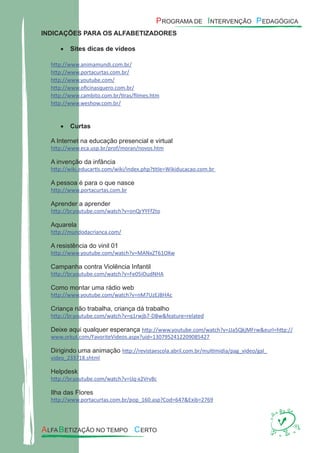 INDICAÇÕES PARA OS ALFABETIZADORES
Sites dicas de vídeos•
http://www.animamundi.com.br/
http://www.portacurtas.com.br/
http://www.youtube.com/
http://www.oﬁcinasquero.com.br/
http://www.cambito.com.br/tiras/ﬁlmes.htm
http://www.weshow.com.br/
Curtas•
A Internet na educação presencial e virtual
http://www.eca.usp.br/prof/moran/novos.htm
A invenção da infância
http://wiki.educartis.com/wiki/index.php?title=Wikiducacao.com.br
A pessoa é para o que nasce
http://www.portacurtas.com.br
Aprender a aprender
http://br.youtube.com/watch?v=onQrYYFf2to
Aquarela
http://mundodacrianca.com/
A resistência do vinil 01
http://www.youtube.com/watch?v=MANxZT61OXw
Campanha contra Violência Infantil
http://br.youtube.com/watch?v=Fe05iOudNHA
Como montar uma rádio web
http://www.youtube.com/watch?v=nM7UzEJBHAc
Criança não trabalha, criança dá trabalho
http://br.youtube.com/watch?v=q1rwjb7-DBw&feature=related
Deixe aqui qualquer esperança http://www.youtube.com/watch?v=JJa5QkjMFrw&eurl=http://
www.orkut.com/FavoriteVideos.aspx?uid=1307952412209085427
Dirigindo uma animação http://revistaescola.abril.com.br/multimidia/pag_video/gal_
video_233718.shtml
Helpdesk
http://br.youtube.com/watch?v=IJq-x2Vrv8c
Ilha das Flores
http://www.portacurtas.com.br/pop_160.asp?Cod=647&Exib=2769
 