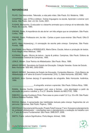 REFERÊNCIAS
FILHO, Ciro Marcondes. Televisão, a vida pelo vídeo. São Paulo. Ed. Moderna, 1988.
CHIAPPINI, Lígia. CITELLI,Adilson. Outras linguagens na escola. Aprender e ensinar com
textos. São Paulo. 2ed, v.6, Ed. Corte, 2001.
FUSARI, Mariazinha. O educador e o desenho animado que a criança vê na televisão. São
Paulo, Ed. Loyola, 1985.
FREIRE, Paulo. A importância do ato de ler: em três artigos que se completam. São Paulo:
Cortez, 1994.
FREIRE, Paulo. Professora sim, tia não - Cartas a quem ousa ensinar. São Paulo: Olho D
água, 1997.
KATO, Mary Aizawa(org.). A concepção da escrita pela criança. Campinas, São Paulo:
Pontes, 1988.
KAUFMAN, Ana Maria e RODRIGUES, Maria Elena. Escola, leitura e produção de textos.
Porto Alegre: Artes Médicas, 1995.
KLEIMAN, Ângela. Oﬁcina de leitura - teoria & prática. Campinas, São Paulo: Editora da
Universidade Estadual de Campinas, 1995.
LEMLE, Miriam. Guia Teórico do Alfabetizador. São Paulo: Ática, 1988.
MINAS GERAIS. Secretaria de Estado da Educação. Coleção Veredas. Guias de Estudo.
Belo Horizonte: SEE-MG, 2002-2005.
MINAS GERAIS. Secretaria de Estado da Educação. Conteúdos Básicos - Ciclo Básico de
Alfabetização à 4ª série do Ensino Fundamental. (VOL.1). Belo Horizonte, SEE/MG, 1993.
MORAIS, Artur Gomes de(org) O aprendizado da ortograﬁa. Belo Horizonte: Autêntica,
1999.
____________________. A ortograﬁa: ensinar e aprender. São Paulo. Editora Ática, 1998.
RAMAL, Andréa Cecília. Linguagem oral: usos e formas - uma abordagem a partir da
educação de jovens e adultos, p. 8 a 27. Brasília: Boletim do MEC/TVE, 1998.
RIBEIRO, Lourdes Eustáquio Pinto. Para casa ou para a sala? (V.1) p. 53 e 69. São Paulo:
Editora Didática Paulista, 1999.
ROCHA, Gladys. A apropriação das habilidades textuais pela criança: fragmentos de um
percurso. Campinas, São Paulo: Papirus, 1999.
SÃOPAULO.SecretariadeEducação.ProjetoTodaForçaap1ºano:Guiaparaoplanejamento
do professor alfabetizador – orientações para o planejamento e avaliação do trabalho com
o 1º ano do Ensino Fundamental. São Paulo: SME/DOT, 2006.
SMITH, Frank. Leitura Signiﬁcativa. Porto Alegre: Artmed, 1999.
 