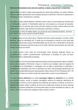 PRÁTICA PEDAGÓGICA NO USO DE CARTAS, E-MAILS, BILHETES E CONVITES
Alguns textos circulam e estão mais presentes em nossa vida cotidiana. As cartas, bilhetes,
diários e convites apresentam comunicações pontuais e rotineiras, informam e expressam a
experiência vivida: sentimentos e opiniões.
As cartas, e-mails (cartas digitais) e bilhetes servem para a comunicação por escrito para
um destinatário ausente. O destinatário pode ser uma pessoa ou um grupo de pessoas.
Esses textos têm um grande valor social, pois são usados por todos, mesmo pelos que não
sabem ler e escrever, que recorrem a outros para a escrita ou a leitura.
As cartas podem ser de vários tipos. Podemos escrever cartas pessoais, convites, cartas
literárias, cartas de solicitação etc. O estilo que se emprega na escrita de uma carta está
diretamente relacionado ao grau de familiaridade que se tem com o destinatário. Na escrita
de cartas para pessoas próximas recorre-se ao estilo informal; para pessoas que não são
íntimas recorre-se ao formal.
As cartas servem como meio de comunicação entre pessoas distantes físicas ou
geograﬁcamente, contam acontecimentos, sentimentos e emoções do autor do texto.
Descrevem fatos e apresentam propostas.
Para o trabalho com o formato destes gêneros textuais é preciso apresentar alguns modelos.
Iniciar pelo cabeçalho informando o lugar e a data de sua redação, logo em seguida há
um acolhimento ao destinatário, a mensagem com os fatos e sentimentos e ﬁnalmente a
mensagem de despedida, que inclui a assinatura do autor. Há produções literárias que se
utilizam de correspondências para representarem toda a trama (O livro Professora Sim, Tia
Não, de Paulo Freire se constrói a partir de cartas entre o autor e uma professora).
O e-mail (correio eletrônico) ou ainda mensagem digital ou eletrônica é um método
que permite compor, enviar e receber mensagens através de sistemas eletrônicos de
comunicação. O termo e-mail é aplicado aos sistemas que utilizam a Internet. O aluno e o
alfabetizador podem utilizar a prática de envio de e-mails para autores de livros, pessoas
distantes que possam apresentar uma discussão sobre um tema estudado em sala ou, até
mesmo, troca de e-mails entre colegas de sala, escola ou bairro.
Já assistiram ao ﬁlme de Walter Salles que apresenta essa realidade brasileira, de forma
bem clara? Vale a pena assistir Central do Brasil.
 