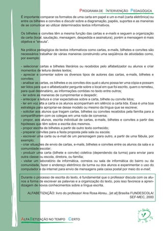 É importante comparar os formatos de uma carta em papel e um e-mail (carta eletrônica) ou
entre os bilhetes e convites e discutir sobre a diagramação, papéis, suportes e as maneiras
de se comunicar ao utilizar determinados textos informativos.
Os bilhetes e convites têm a mesma função das cartas e e-mails e seguem a organização
da carta (local, saudação, mensagem, despedida e assinatura), porém a mensagem é mais
objetiva e “enxuta”.
Na prática pedagógica de textos informativos como cartas, e-mails, bilhetes e convites são
necessários trabalhar de várias maneiras construindo uma seqüência de atividades como,
por exemplo:
- selecionar cartas e bilhetes literários ou recebidos pelo alfabetizador ou alunos e criar
momentos de leitura destes textos;
- apreciar e comentar sobre os diversos tipos de autores das cartas, e-mails, bilhetes e
convites;
- analisar as cartas, os bilhetes e os convites dos qual o aluno possa ter uma cópia e possam
ser lidos para que o alfabetizador pergunte sobre o local em que foi escrito, quem o remeteu,
para qual destinatário, as informações contidas no texto entre outros;
- ler sobre as maneiras de cumprimentar e despedir;
- antecipar a leitura e criar expectativas sobre a carta, bilhete ou convite lidos;
- ler em voz alta a carta e os alunos acompanham em silêncio a carta lida. Essa é uma boa
estratégia para apropriar-se desse modelo ou mesmo da língua que se escreve;
- solicitar aos alunos que tragam cartas, bilhetes ou convites recebidos pela família para a
compartilharem com os colegas em uma roda de conversa;
- propor, aos alunos, escrita individual de cartas, e-mails, bilhetes e convites a partir das
hipóteses que têm sobre a escrita dos mesmos.
- propor escrita de bilhetes a partir de outro texto conhecido;
- preparar convites para a festa proposta pela sala ou escola;
- escrever uma carta ou e-mail de um personagem para outro, a partir de uma fábula, por
exemplo;
- criar situações de envio de cartas, e-mails, bilhetes e convites entre os alunos da sala e a
comunidade escolar;
- produzir uma carta (bilhete e convite) coletiva (dependendo da turma) para enviar para
outra classe ou escola, diretora, ou família;
- visitar um laboratório de informática, correios ou sala de informática do bairro ou da
comunidade, fazer o endereço eletrônico da turma ou dos alunos e experimentar o uso do
computador e da internet para envio de mensagens pela caixa postal por meio do e-mail;
Durante o processo de escrita do texto, é fundamental que o professor discuta com os alu-
nos a forma de escrever as palavras e a organização do texto, pois isso favorece a apren-
dizagem de novos conhecimentos sobre a língua escrita.
ALFABETIZAÇÃO: livro do professor/ Ana Rosa Abreu...[et al] Brasília FUNDESCOLA/
SEF-MEC, 2000
 