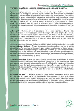 PRÁTICA PEDAGÓGICA POR MEIO DE LISTA COM FOCO NA ORTOGRAFIA
A prática pedagógica por meio do uso da lista já foi indicada no primeiro bimestre, mas vale
a pena retomá-la no segundo bimestre, agora pensando em palavras com regularidades
ortográﬁcas e até mesmo em relação às irregularidades. Faça, com sua turma, uma análise
da maneira de grafar e as correções ortográﬁcas realizadas ao longo do bimestre. Anote
as diﬁculdades ortográﬁcas especíﬁcas e trabalhe com elas, por exemplo, troca de b por d,
ou d por t, ou mesmo p por b. Organize um banco de palavras signiﬁcativas com a turma,
ilustre cada uma delas, faça um cartaz ou uma cópia ou um ditado com essas palavras,
lembrando que elas precisam ser contextualizadas e ter signiﬁcado para quem as escreve,
redige e lê.
Listar signiﬁca relacionar nomes de pessoas ou coisas para a organização de uma ação.
Por exemplo: listas de convidados para uma festa, dos produtos para comprar, dos compro-
missos do dia, das atividades que serão realizadas na sala de aula etc. Por ter uma estru-
tura simples, a lista é um texto privilegiado para o trabalho com alunos, mas é necessário
que o alfabetizador proponha a escrita de uma lista temática que tenha alguma função de
uso na comunidade ou na sala de aula.
Na escola, uma ótima forma de ensinar as práticas sociais de leitura e escrita é propondo
aos alunos Leitura de listas – É importante propor atividades de leitura em que os alunos
são os leitores. Por exemplo: atividades em que recebam uma lista com os títulos dos con-
tos ou fábulas lidos ou dos personagens conhecidos, e tenham que localizar determinados
personagens ou títulos; leitura da lista de ajudantes do dia; de atividades que serão realiza-
das no dia; dos aniversariantes do mês etc, de endereços e telefones dos colegas de sala,
podendo ser até em uma agenda ou diário.
Escrita individual de listas – Por ser um tipo de texto simples, as atividades de escrita
de listas possibilitam que os alunos pensem muito mais na escrita das palavras (que letras
usar, quantas usar, comparar outras escritas etc.). O alfabetizador deve propor atividades
de escrita de listas das quais os alunos possam de alguma forma fazer uso. Por exemplo:
escrever a lista dos contos lidos, dos animais que já foram estudados e dos que ainda pre-
tendem estudar, dos personagens preferidos, das invenções apresentadas e trabalhadas
etc.
Reﬂexão sobre a escrita de listas – Sempre que for possível, favorecer a reﬂexão pelos
alunos sobre a própria escrita, propor comparações entre palavras que começam ou termi-
nam da mesma forma (letras, sílabas ou pedaços). As listas são ótimos textos para a real-
ização dessas atividades. Perceber as regularidades e as diferenças entre as palavras das
listas poderá promover a construção e elaboração de algumas regras ortográﬁcas.
 