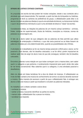 DITADO DE LISTAS E DITADO CANTADO
As propostas de escrita de lista podem ter muitas variações, desde o seu conteúdo até a
atividade que será desenvolvida. Por exemplo, a partir da lista de brinquedos ou histórias,
programas de tevê ou cantores da preferência do grupo, o alfabetizador pode ditar e os
alunos circulam as palavras ditadas (o que é uma atividade de leitura), ou transcrever da lista
o que é da preferência individual (o que é uma atividade de leitura e “cópia” da escrita).
Consideramos listas, as relações de palavras de um mesmo campo semântico – animais,
frutas, compras de supermercado, títulos de histórias, invenções ou músicas, nomes de
pessoas ou personagens etc.
O fato de o aluno saber de que categoria são as palavras da lista permite que utilize
estratégias de antecipação e inferência, o que não seria possível se as listas fossem de
palavras iniciadas por uma determinada letra, quando as possibilidades são inﬁnitas.
A atividade só é desaﬁadora se for ao mesmo tempo possível e difícil para o aluno; se for
possível e fácil demais, não há desaﬁos colocados, e se for difícil, porém impossível de
realizar (pelo fato de exigir do aluno mais do que ele consegue), também não há desaﬁos
colocados.
Encontrar palavras numa relação em que todas começam com a mesma letra, sem saber
qual é a categoria a que pertence, é praticamente impossível para quem ainda não sabe
ler de forma convencional. Mas sabendo qual é a categoria, é uma atividade possível e
desaﬁadora.
Além do ditado em listas temáticas há a dica do ditado de músicas. O alfabetizador ao
invés de falar cantará uma música do conhecimento da turma e os alunos deverão escrever
a música. Outra maneira de escrever a partir do que o alfabetizador fala, é entregar aos
alunos a letra da música e pedir que localizem e circulem as palavras indicadas.
Ao trabalhar com o ditado cantado o aluno deve:
• conhecer a música;
• cantar a música, buscando identiﬁcar as partes do escrito;
• marcar onde o alfabetizador faz a pausa na música;
• socializar sua resposta.
 