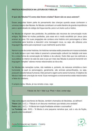 PRÁTICA PEDAGÓGICA NA LEITURA DE FÁBULAS
O que são fábulas? E como elas foram criadas? Quem são os seus autores?
Essas perguntas fazem parte do pensamento das crianças quando essas conhecem o
universo mágico das fábulas. As fábulas constituem um estilo literário de grande importância
para o aprendizado do código da língua escrita, pois é um texto curto e lúdico.
As fábulas se originam das parábolas. As parábolas são recursos de comunicação muito
antigos. Na Bíblia há muitas parábolas, pois esse era o modo escolhido por Jesus para
ensinar ao povo. Em suas pregações ele contava uma história com personagens e fatos
conhecidos para levá-los a descobrir uma mensagem nova, ou seja, ele utilizava uma
linguagem ﬁgurativa para expressar o que realmente queria dizer.
Narrar é a arte de contar histórias.As histórias narradas estão presentes em nossa sociedade
há muito tempo e por meio delas é possível a preservação cultural (na tradição oral essa
foi a única forma de conservação de hábitos e da cultura). Outro fato que nos estimula a
sua prática no interior da sala de aula é que por meio das fábulas é possível transmitir em
linguagem “simples” valores morais relacionados ao dia-a-dia.
As fábulas são narrações curtas, não realistas e, portanto, de natureza simbólica e bem
humorada na qual os personagens, geralmente, são animais personiﬁcados, ou seja,
possuem características humanas. Eles pensam e agem como seres humanos. O objetivo da
fábula é transmitir uma lição de moral. Suas mensagens e ensinamentos estão relacionados
a fatos do cotidiano.
O próprio nome, fábula, já nos remete a isso, veja:
Fábula: lat. fari + falar e gr. Phaó + dizer, contar algo.
Veja como alguns escritores de fábulas, também chamados de fabulistas, as deﬁnem:
Theon (séc. I d.C.) - “Fábula é um discurso mentiroso que retrata uma verdade”.
Fedro (séc. I d.C.) - “A fábula tem dupla ﬁnalidade entreter e aconselhar”.
La Fontaine (séc. XVII) - “A fábula é uma pequena narrativa que, sob o véu da ﬁcção,
guarda uma moralidade”.
 