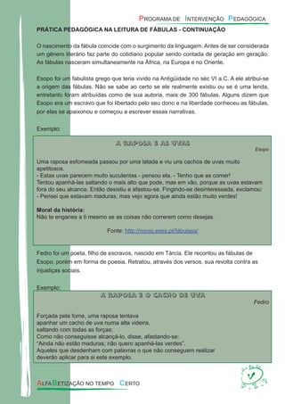 PRÁTICA PEDAGÓGICA NA LEITURA DE FÁBULAS - CONTINUAÇÃO
O nascimento da fábula coincide com o surgimento da linguagem. Antes de ser considerada
um gênero literário faz parte do cotidiano popular sendo contada de geração em geração.
As fábulas nasceram simultaneamente na África, na Europa e no Oriente.
Esopo foi um fabulista grego que teria vivido na Antigüidade no séc VI a.C. A ele atribui-se
a origem das fábulas. Não se sabe ao certo se ele realmente existiu ou se é uma lenda,
entretanto foram atribuídas como de sua autoria, mais de 300 fábulas. Alguns dizem que
Esopo era um escravo que foi libertado pelo seu dono e na liberdade conheceu as fábulas,
por elas se apaixonou e começou a escrever essas narrativas.
Exemplo:
A raposa e as uvas
Esopo
Uma raposa esfomeada passou por uma latada e viu uns cachos de uvas muito
apetitosos.
- Estas uvas parecem muito suculentas - pensou ela. - Tenho que as comer!
Tentou apanhá-las saltando o mais alto que pode, mas em vão, porque as uvas estavam
fora do seu alcance. Então desistiu e afastou-se. Fingindo-se desinteressada, exclamou:
- Pensei que estavam maduras, mas vejo agora que ainda estão muito verdes!
Moral da história:
Não te enganes a ti mesmo se as coisas não correrem como desejas.
Fonte: http://nonio.eses.pt/fábulass/
Fedro foi um poeta, ﬁlho de escravos, nascido em Tárcia. Ele recontou as fábulas de
Esopo, porém em forma de poesia. Retratou, através dos versos, sua revolta contra as
injustiças sociais.
Exemplo:
A raposa e o cacho de uva
Fedro
Forçada pela fome, uma raposa tentava
apanhar um cacho de uva numa alta videira,
saltando com todas as forças;
Como não conseguisse alcançá-lo, disse, afastando-se:
“Ainda não estão maduras; não quero apanhá-las verdes”.
Aqueles que desdenham com palavras o que não conseguem realizar
deverão aplicar para si este exemplo.
 