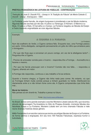PRÁTICA PEDAGÓGICA NA LEITURA DE FÁBULAS - CONTINUAÇÃO
Tradução de José D. Dezotti FCL - Unesp in “A Tradição da Fábula” de Maria Celeste C.
Dezotti - Unesp - Araraquara - 1991.
La Fontaine, poeta francês, de origem burguesa é considerado o pai da fábula moderna.
Algumas fábulas escritas por ele são: A Lebre e a Tartaruga, O Homem, O Menino e a
Mula, O Leão e o Rato, O Carvalho e o Caniço. La Fontaine resgatou as fábulas de Esopo
e Fedro trazendo originalidade ao criar algumas fábulas.
Exemplo:
A cigarra e a formiga
La Fontaine
Num dia soalheiro de Verão, a Cigarra cantava feliz. Enquanto isso, uma Formiga passou
por perto. Vinha afadigada, carregando penosamente um grão de milho que arrastava para
o formigueiro.
- Por que não ﬁcas aqui a conversar um pouco comigo, em vez de te afadigares tanto? –
Perguntou-lhe a Cigarra.
- Preciso de arrecadar comida para o Inverno – respondeu-lhe a Formiga. – Aconselho-te a
fazeres o mesmo.
- Por que me hei-de preocupar com o Inverno? Comida não nos falta... – respondeu a
Cigarra, olhando em redor.
A Formiga não respondeu, continuou o seu trabalho e foi-se embora.
Quando o Inverno chegou, a Cigarra não tinha nada para comer. No entanto, viu que
as Formigas tinham muita comida porque a tinham guardado no Verão. Distribuíam-na
diariamente entre si e não tinham fome como ela. A Cigarra compreendeu que tinha feito
mal...
Moral da história:
Não penses só em divertir-te. Trabalha e pensa no futuro.
Fonte: http://nonio.eses.pt/fábulass/
No Brasil, temos como grande exemplo o escritor Monteiro Lobato (século XX), que recontou
através da personagem Tia Anastácia no Sitio do Picapau Amarelo, inúmeras fábulas dos
fabulistas Esopo e La Fontaine. Monteiro Lobato tem um livro chamado Fábulas e nele
reúne diversas histórias desse gênero.
Millôr Fernandes é um escritor carioca que recriou as antigas fábulas de Esopo e La Fontaine,
de forma satírica e engraçada. Em seu livro 100 Fábulas Fabulosas, expressa humor e
ludicidade.
 