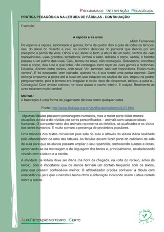 PRÁTICA PEDAGÓGICA NA LEITURA DE FÁBULAS - CONTINUAÇÃO
Exemplo:
A raposa e as uvas
Millôr Fernandes
De repente a raposa, esfomeada e gulosa, fome de quatro dias e gula de todos os tempos,
saiu do areal do deserto e caiu na sombra deliciosa do parreiral que descia por um
precipício a perder de vista. Olhou e viu, além de tudo, à altura de um salto, cachos de uvas
maravilhosos, uvas grandes, tentadoras. Armou o salto, retesou o corpo, saltou, o focinho
passou a um palmo das uvas. Caiu, tentou de novo, não conseguiu. Descansou, encolheu
mais o corpo, deu tudo o que tinha, não conseguiu nem roçar as uvas gordas e redondas.
Desistiu, dizendo entre dentes, com raiva: “Ah, também, não tem importância. Estão muito
verdes”. E foi descendo, com cuidado, quando viu à sua frente uma pedra enorme. Com
esforço empurrou a pedra até o local em que estavam os cachos de uva, trepou na pedra,
perigosamente, pois o terreno era irregular e havia risco de despencar, esticou a pata e...
Conseguiu! Com avidez colocou na boca quase o cacho inteiro. E cuspiu. Realmente as
uvas estavam muito verdes!
MORAL:
A frustração é uma forma de julgamento tão boa como qualquer outra.
Fonte: http://www.ﬁlologia.org.br/vicnlf/anais/caderno03-07.html
Algumas fábulas possuem personagens humanos, mas a maior parte delas mostra
situações do dia-a-dia vividas por seres personiﬁcados – animais com características
humanas. O comportamento dos animais representa os defeitos, as qualidades e os vícios
dos seres humanos. É muito comum a presença de provérbios populares.
Uma maneira dos textos circularem pela sala de aula é através da leitura diária realizada
pelo alfabetizador de uma das fábulas. As fábulas devem fazer parte do cotidiano da sala
de aula para que os alunos possam ampliar o seu repertório, conhecendo autores e obras,
apropriando-se da mensagem e da linguagem dos textos e, principalmente, estabelecendo
vínculo com a leitura e a escrita.
A atividade de leitura deve ser diária (na hora da chegada, na volta do recreio, antes da
saída), pois é importante que os alunos tenham um contato freqüente com os textos,
para que possam conhecê-los melhor. O alfabetizador precisa conhecer a fábula com
antecedência para que a narrativa tenha ritmo e entonação indicando assim a idéia correta
sobre a leitura.
 