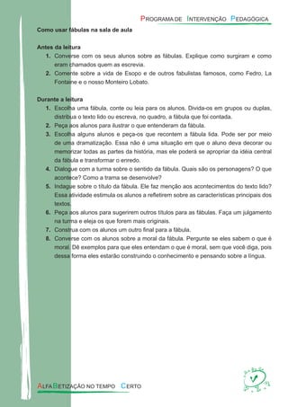 Como usar fábulas na sala de aula
Antes da leitura
Converse com os seus alunos sobre as fábulas. Explique como surgiram e como1.
eram chamados quem as escrevia.
Comente sobre a vida de Esopo e de outros fabulistas famosos, como Fedro, La2.
Fontaine e o nosso Monteiro Lobato.
Durante a leitura
Escolha uma fábula, conte ou leia para os alunos. Divida-os em grupos ou duplas,1.
distribua o texto lido ou escreva, no quadro, a fábula que foi contada.
Peça aos alunos para ilustrar o que entenderam da fábula.2.
Escolha alguns alunos e peça-os que recontem a fábula lida. Pode ser por meio3.
de uma dramatização. Essa não é uma situação em que o aluno deva decorar ou
memorizar todas as partes da história, mas ele poderá se apropriar da idéia central
da fábula e transformar o enredo.
Dialogue com a turma sobre o sentido da fábula. Quais são os personagens? O que4.
acontece? Como a trama se desenvolve?
Indague sobre o título da fábula. Ele faz menção aos acontecimentos do texto lido?5.
Essa atividade estimula os alunos a reﬂetirem sobre as características principais dos
textos.
Peça aos alunos para sugerirem outros títulos para as fábulas. Faça um julgamento6.
na turma e eleja os que forem mais originais.
Construa com os alunos um outro ﬁnal para a fábula.7.
Converse com os alunos sobre a moral da fábula. Pergunte se eles sabem o que é8.
moral. Dê exemplos para que eles entendam o que é moral, sem que você diga, pois
dessa forma eles estarão construindo o conhecimento e pensando sobre a língua.
 