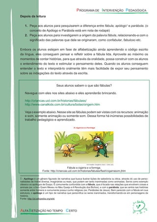 Depois da leitura
Peça aos alunos para pesquisarem a diferença entre1. fábula, apólogo1
e parábola. (o
conceito de Apólogo e Parábola está em nota de rodapé)
Peça aos alunos para investigarem a origem da palavra2. fábula, relacionando-a com o
signiﬁcado das palavras que dela se originaram, como confabular, fabuloso etc.
Embora os alunos estejam em fase de alfabetização ainda aprendendo o código escrito
da língua, eles conseguem pensar e reﬂetir sobre a fábula lida. Aproveite ao máximo os
momentos de contar histórias, para que através da oralidade, possa construir com os alunos
o entendimento do texto e estimular o pensamento deles. Quando os alunos conseguem
entender o texto e interpretá-lo oralmente têm mais facilidade de expor seu pensamento
sobre as indagações do texto através da escrita.
Seus alunos sabem o que são fábulas?
Navegue com eles nos sites abaixo e eles aprenderão brincando.
http://criancas.uol.com.br/historias/fábulass/
http://www.canalkids.com.br/cultura/bolao/origem.htm
Veja o exemplo abaixo. Nesse site as fábulas podem ser vistas com os recursos: animação
e som, somente animação ou somente som. Dessa forma há inúmeras possibilidades de
trabalho pedagógico e aprendizado.
Fábula a cigarra e a formiga.
Fonte: http://criancas.uol.com.br/historias/fabulas/ﬂash/cigarrasom.jhtm
1 - Apólogo é um gênero ﬁgurado de narrativa que busca ilustrar lições de sabedoria ou ética, através do uso de perso-
nalidades de índole diversa, imaginárias ou reais, que podem ser tanto inanimadas como animadas. Serve como exemplo
clássico os apólogos de Esopo. É comumente confundida com a fábula, que é focada nas relações que envolvem coisas e
animais (ex: o livro Quem Mexeu no Meu Queijo e A Revolução dos Bichos), e com a parábola, que se centra nas histórias
somente entre homens e comumente possui cunho religioso (ex: Parábolas de Jesus). Bem parecido com a fábula em sua
estrutura, o apólogo é um tipo de narrativa que personiﬁca os seres inanimados, transformando-os em personagens da
história.
Fonte: http://pt.wikipedia.org/wiki
 