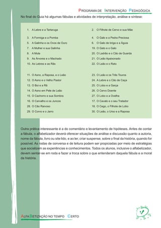 No ﬁnal do Guia há algumas fábulas e atividades de interpretação, análise e síntese:
A Lebre e a Tartarug1. a O Filhote de Cervo e sua Mã2. e
A Formiga e a Pomb3. a O Galo e a Pedra Precios4. a
A Galinha e os Ovos de Our5. o O Galo de briga e a Águi6. a
A Mulher e sua Galinh7. a O Gato e o Gal19. o
A Mul8. a O Ladrão e o Cão de Guard20. a
As Árvores e o Machad9. o O Leão Apaixonad21. o
As Lebres e as Rã10. s O Leão e o Rat22. o
O Asno, a Raposa, e o Leã11. o O Leão e os Três Touro23. s
O Asno e o Velho Pasto12. r A Lebre e o Cão de Caç24. a
O Boi e a R13. ã O Lobo e a Garç25. a
O Asno em Pele de Leã14. o O Cervo Doent26. e
O Cachorro e sua Sombr15. a O Lobo e a Ovelh27. a
O Carvalho e os Junco16. s O Cavalo e o seu Tratado17. r
O Cão Raivos28. o O Cego, o Filhote de Lob18. o
O Corvo e o Jarr29. o O Leão, o Urso e a Rapos30. a
Outra prática interessante é a do comentário e levantamento de hipóteses. Antes de contar
a fábula, o alfabetizador deverá oferecer situações de análise e discussão quanto a autoria,
nome da fábula, livro ou site lido, e ao ler, criar suspense, sobre o ﬁnal da história, quando for
possível. As rodas de conversa e de leitura podem ser propiciadas por meio de estratégias
que socializem as experiências e conhecimentos. Todos os alunos, inclusive o alfabetizador,
devem sentar-se em roda e fazer a troca sobre o que entenderam daquela fábula e a moral
da história.
 